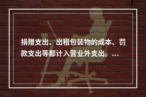 捐赠支出、出租包装物的成本、罚款支出等都计入营业外支出。（　