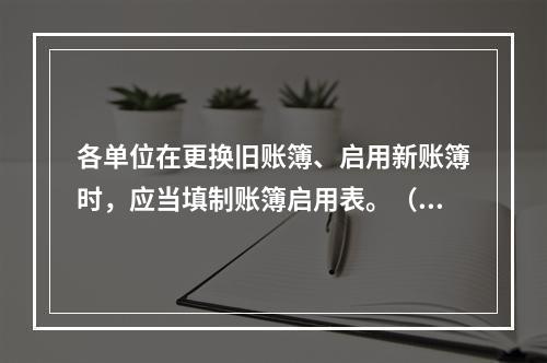 各单位在更换旧账簿、启用新账簿时，应当填制账簿启用表。（ ）