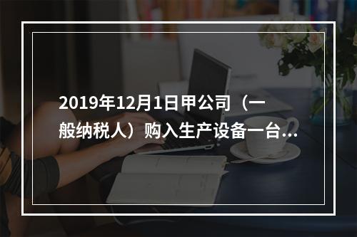 2019年12月1日甲公司（一般纳税人）购入生产设备一台，支