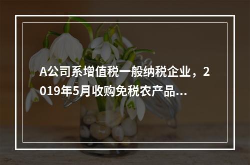 A公司系增值税一般纳税企业，2019年5月收购免税农产品一批