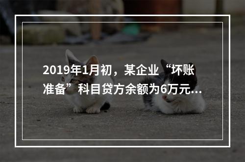 2019年1月初，某企业“坏账准备”科目贷方余额为6万元。1