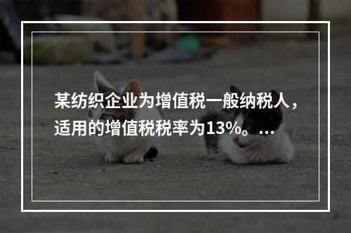 某纺织企业为增值税一般纳税人，适用的增值税税率为13%。该企