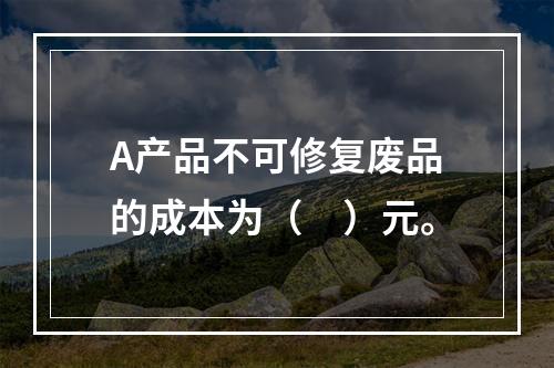 A产品不可修复废品的成本为（　）元。