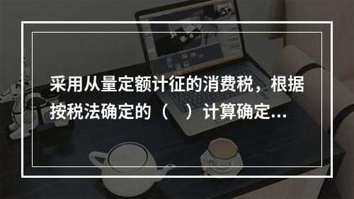 采用从量定额计征的消费税，根据按税法确定的（　）计算确定。