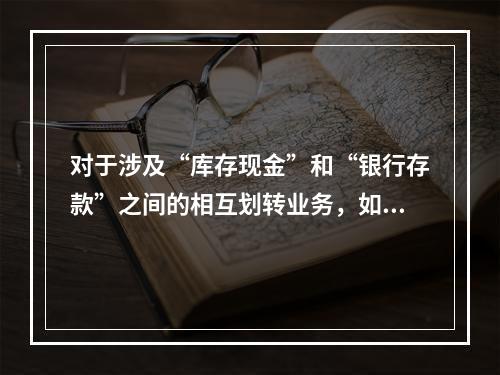 对于涉及“库存现金”和“银行存款”之间的相互划转业务，如将现