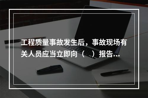 工程质量事故发生后，事故现场有关人员应当立即向（　）报告。