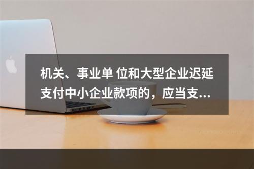 机关、事业单 位和大型企业迟延支付中小企业款项的，应当支付逾