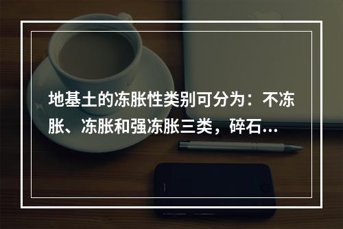 地基土的冻胀性类别可分为：不冻胀、冻胀和强冻胀三类，碎石土