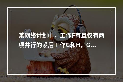 某网络计划中，工作F有且仅有两项并行的紧后工作G和H，G工