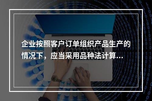 企业按照客户订单组织产品生产的情况下，应当采用品种法计算产品