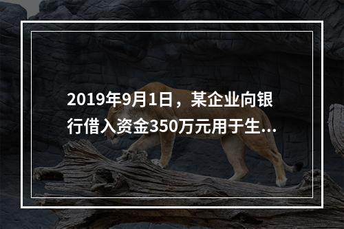 2019年9月1日，某企业向银行借入资金350万元用于生产经