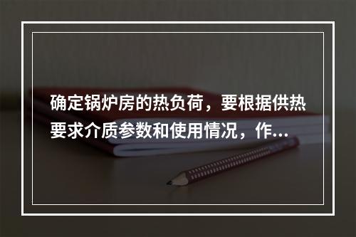 确定锅炉房的热负荷，要根据供热要求介质参数和使用情况，作出