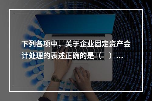 下列各项中，关于企业固定资产会计处理的表述正确的是（　）。