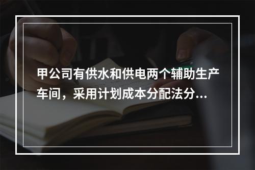 甲公司有供水和供电两个辅助生产车间，采用计划成本分配法分配辅