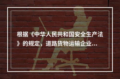 根据《中华人民共和国安全生产法》的规定，道路货物运输企业的主