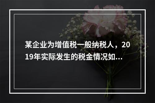 某企业为增值税一般纳税人，2019年实际发生的税金情况如下：