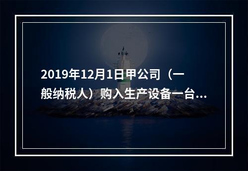 2019年12月1日甲公司（一般纳税人）购入生产设备一台，支