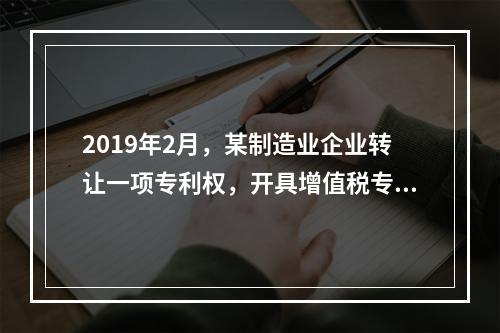 2019年2月，某制造业企业转让一项专利权，开具增值税专用发