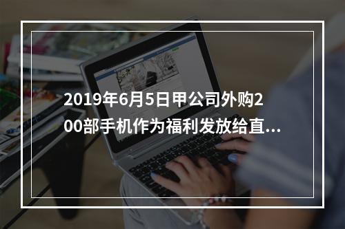 2019年6月5日甲公司外购200部手机作为福利发放给直接从