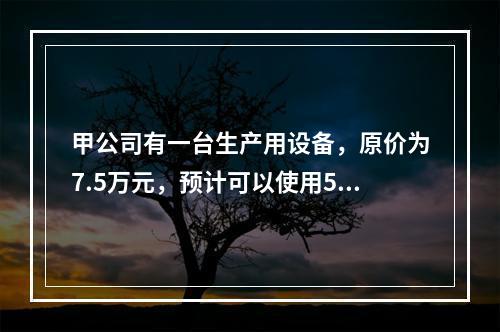 甲公司有一台生产用设备，原价为7.5万元，预计可以使用5年，