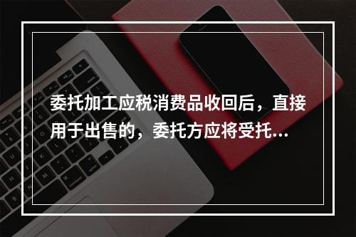 委托加工应税消费品收回后，直接用于出售的，委托方应将受托方代