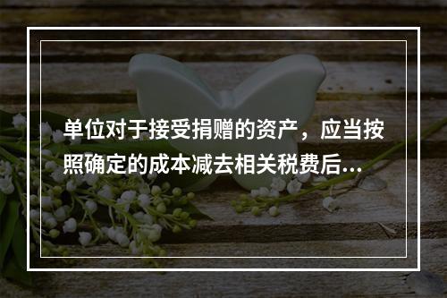 单位对于接受捐赠的资产，应当按照确定的成本减去相关税费后的净