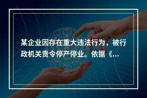 某企业因存在重大违法行为，被行政机关责令停产停业。依据《行