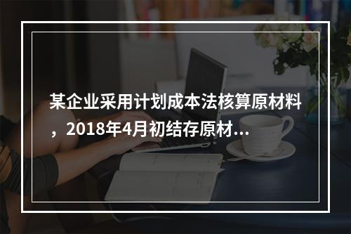 某企业采用计划成本法核算原材料，2018年4月初结存原材料计