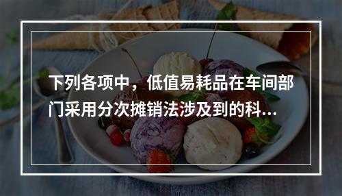 下列各项中，低值易耗品在车间部门采用分次摊销法涉及到的科目有