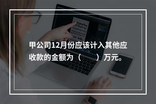 甲公司12月份应该计入其他应收款的金额为（　　）万元。