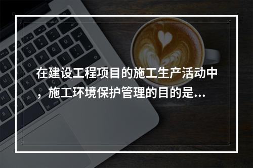 在建设工程项目的施工生产活动中，施工环境保护管理的目的是（　