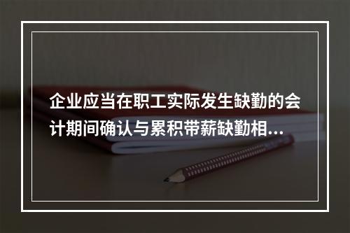 企业应当在职工实际发生缺勤的会计期间确认与累积带薪缺勤相关的