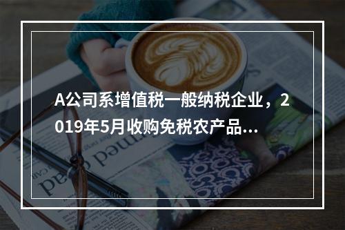 A公司系增值税一般纳税企业，2019年5月收购免税农产品一批