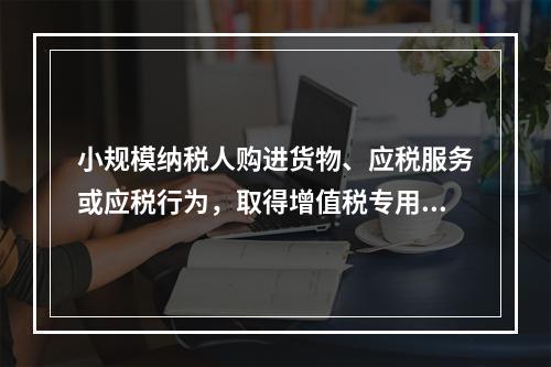 小规模纳税人购进货物、应税服务或应税行为，取得增值税专用发票