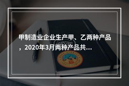 甲制造业企业生产甲、乙两种产品，2020年3月两种产品共同耗