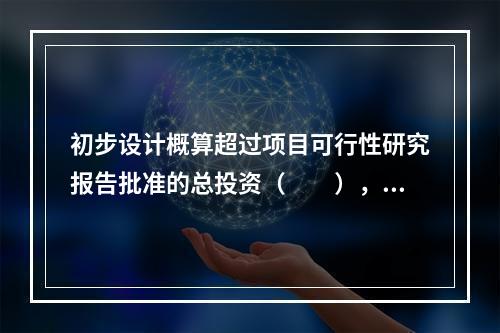 初步设计概算超过项目可行性研究报告批准的总投资（　　），应