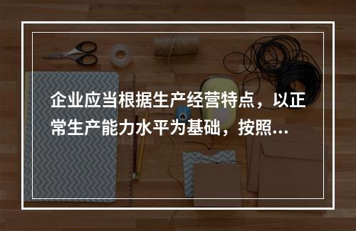 企业应当根据生产经营特点，以正常生产能力水平为基础，按照资源