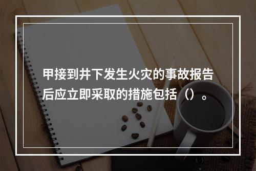 甲接到井下发生火灾的事故报告后应立即采取的措施包括（）。