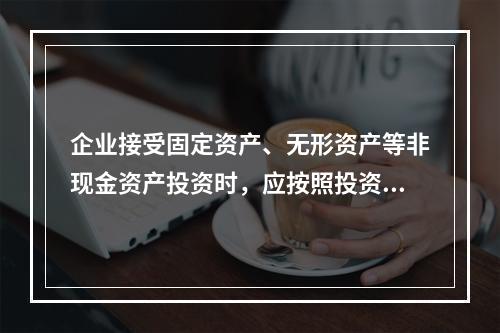 企业接受固定资产、无形资产等非现金资产投资时，应按照投资合同