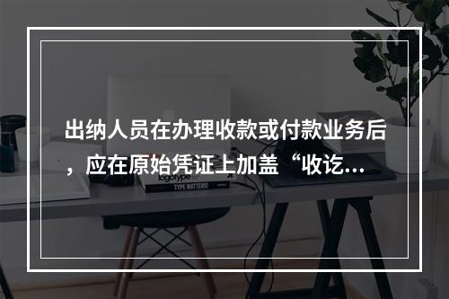 出纳人员在办理收款或付款业务后，应在原始凭证上加盖“收讫”或