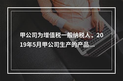 甲公司为增值税一般纳税人，2019年5月甲公司生产的产品对外