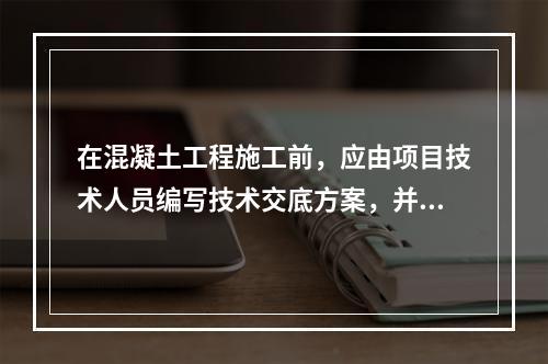 在混凝土工程施工前，应由项目技术人员编写技术交底方案，并经（