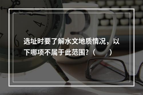 选址时要了解水文地质情况，以下哪项不属于此范围?（　　）