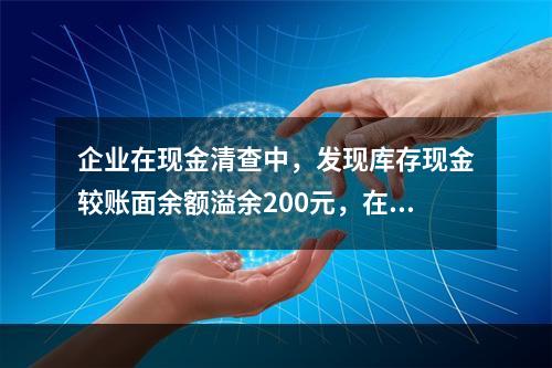 企业在现金清查中，发现库存现金较账面余额溢余200元，在未经