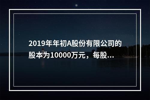 2019年年初A股份有限公司的股本为10000万元，每股面值