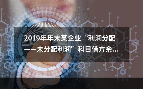 2019年年末某企业“利润分配——未分配利润”科目借方余额2