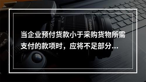 当企业预付货款小于采购货物所需支付的款项时，应将不足部分补付