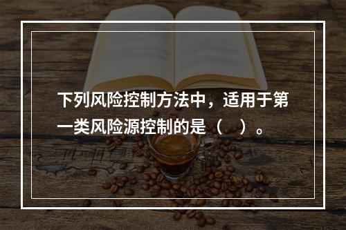 下列风险控制方法中，适用于第一类风险源控制的是（　）。