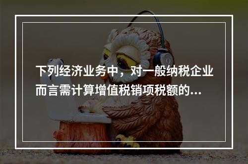 下列经济业务中，对一般纳税企业而言需计算增值税销项税额的有（