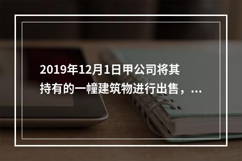 2019年12月1日甲公司将其持有的一幢建筑物进行出售，该建